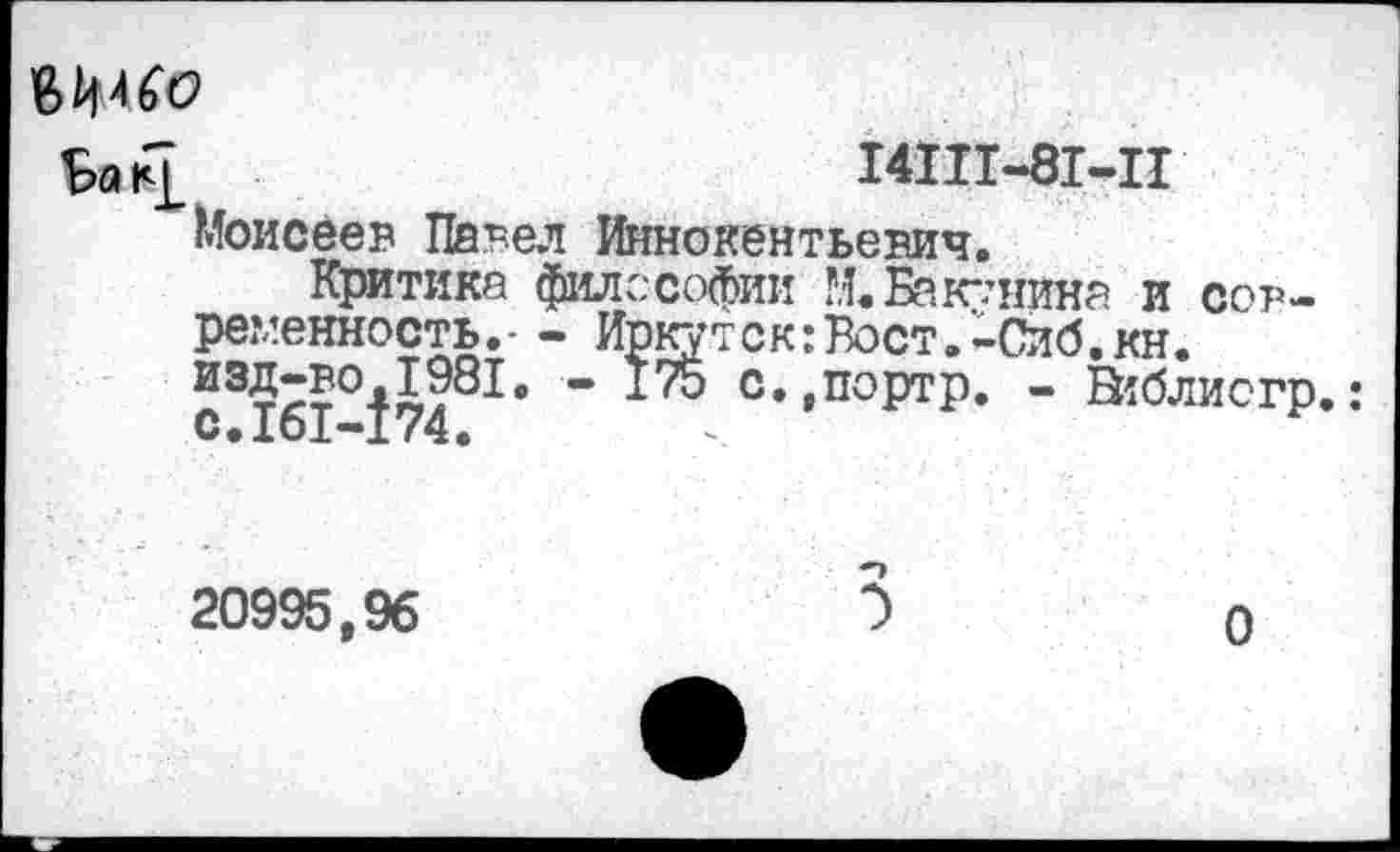 ﻿Ьак£	14111-81-11
Моисеев Павел Иннокентьевич.
Критике философии М.Бакунина и современность.- - Иркутск:Вост.-Сиб.кн. изД7?°Д?81в " с»,портр. - В1блиогр.: С.161-174.
20995,96	5
0